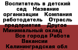 Воспитатель в детский сад › Название организации ­ Компания-работодатель › Отрасль предприятия ­ Другое › Минимальный оклад ­ 18 000 - Все города Работа » Вакансии   . Калининградская обл.,Приморск г.